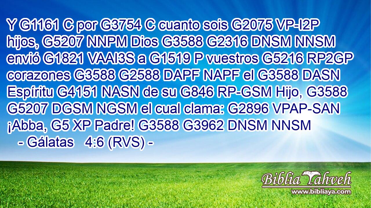 Y G1161 C por G3754 C cuanto sois G2075 VP-I2P hijos, G5207 NNPM Dios G3588 G2316 DNSM NNSM envió G1821 VAAI3S a G1519 P vuestros G5216 RP2GP corazones G3588 G2588 DAPF NAPF el G3588 DASN Espíritu G4151 NASN de su G846 RP-GSM Hijo, G3588 G5207 DGSM NGSM el cual clama: G2896 VPAP-SAN ¡Abba, G5 XP Padre! G3588 G3962 DNSM NNSM 