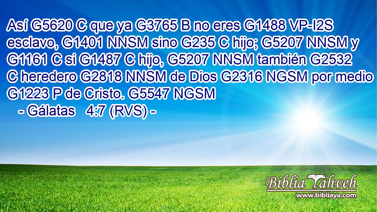 Así G5620 C que ya G3765 B no eres G1488 VP-I2S esclavo, G1401 NNSM sino G235 C hijo; G5207 NNSM y G1161 C si G1487 C hijo, G5207 NNSM también G2532 C heredero G2818 NNSM de Dios G2316 NGSM por medio G1223 P de Cristo. G5547 NGSM 