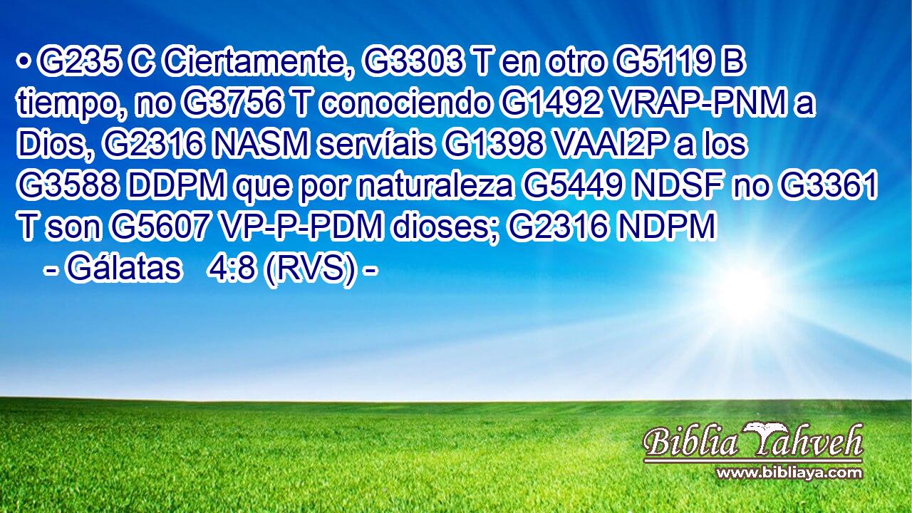 • G235 C Ciertamente, G3303 T en otro G5119 B tiempo, no G3756 T conociendo G1492 VRAP-PNM a Dios, G2316 NASM servíais G1398 VAAI2P a los G3588 DDPM que por naturaleza G5449 NDSF no G3361 T son G5607 VP-P-PDM dioses; G2316 NDPM 