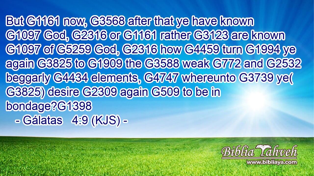 But G1161 now, G3568 after that ye have known G1097 God, G2316 or G1161 rather G3123 are known G1097 of G5259 God, G2316 how G4459 turn G1994 ye again G3825 to G1909 the G3588 weak G772 and G2532 beggarly G4434 elements, G4747 whereunto G3739 ye( G3825) desire G2309 again G509 to be in bondage?G1398