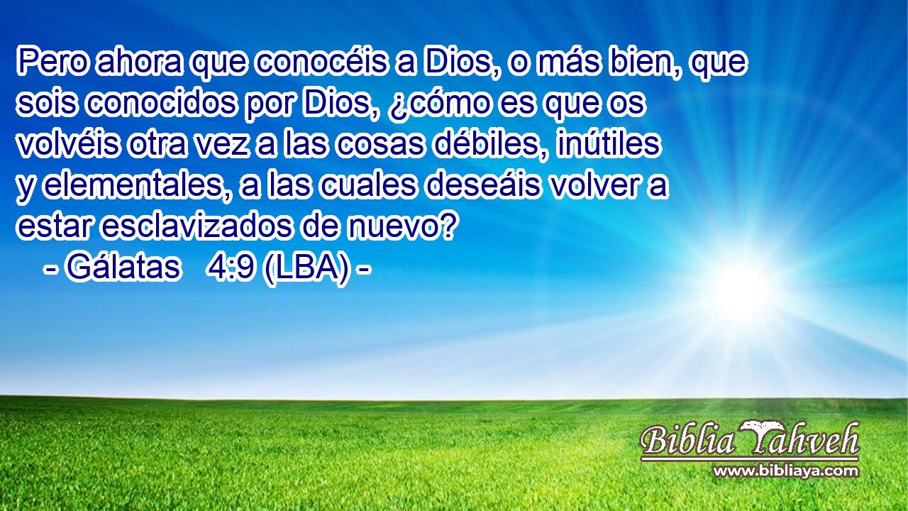 Pero ahora que conocéis a Dios, o más bien, que sois conocidos por Dios, ¿cómo es que os volvéis otra vez a las cosas débiles, inútiles y elementales, a las cuales deseáis volver a estar esclavizados de nuevo?