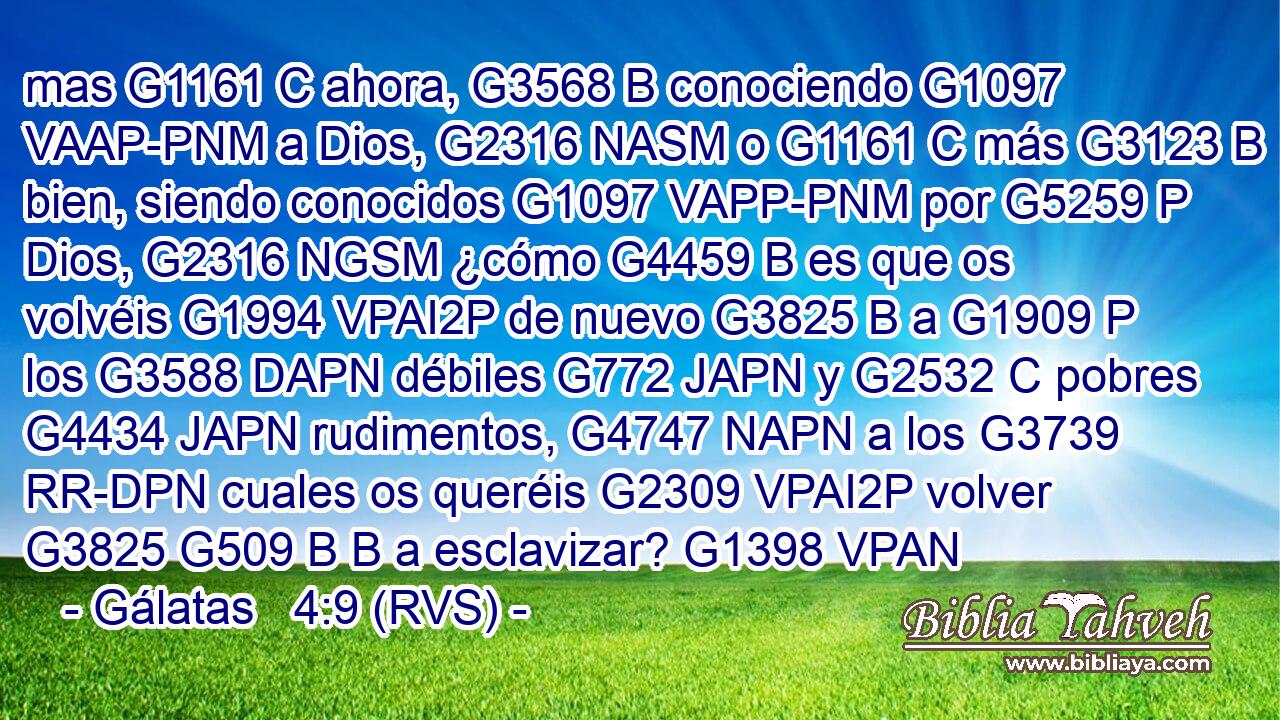 mas G1161 C ahora, G3568 B conociendo G1097 VAAP-PNM a Dios, G2316 NASM o G1161 C más G3123 B bien, siendo conocidos G1097 VAPP-PNM por G5259 P Dios, G2316 NGSM ¿cómo G4459 B es que os volvéis G1994 VPAI2P de nuevo G3825 B a G1909 P los G3588 DAPN débiles G772 JAPN y G2532 C pobres G4434 JAPN rudimentos, G4747 NAPN a los G3739 RR-DPN cuales os queréis G2309 VPAI2P volver G3825 G509 B B a esclavizar? G1398 VPAN 