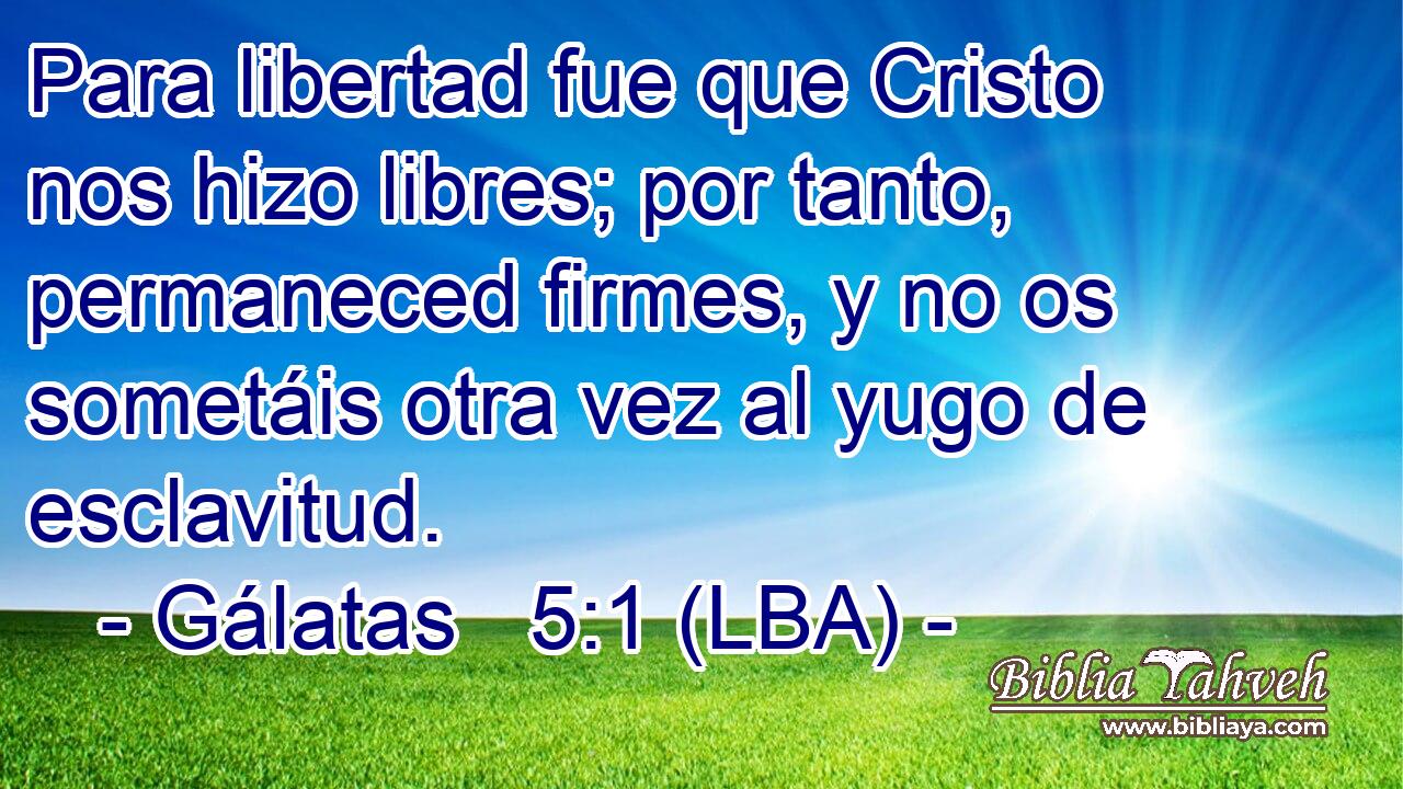 Para libertad fue que Cristo nos hizo libres; por tanto, permaneced firmes, y no os sometáis otra vez al yugo de esclavitud.