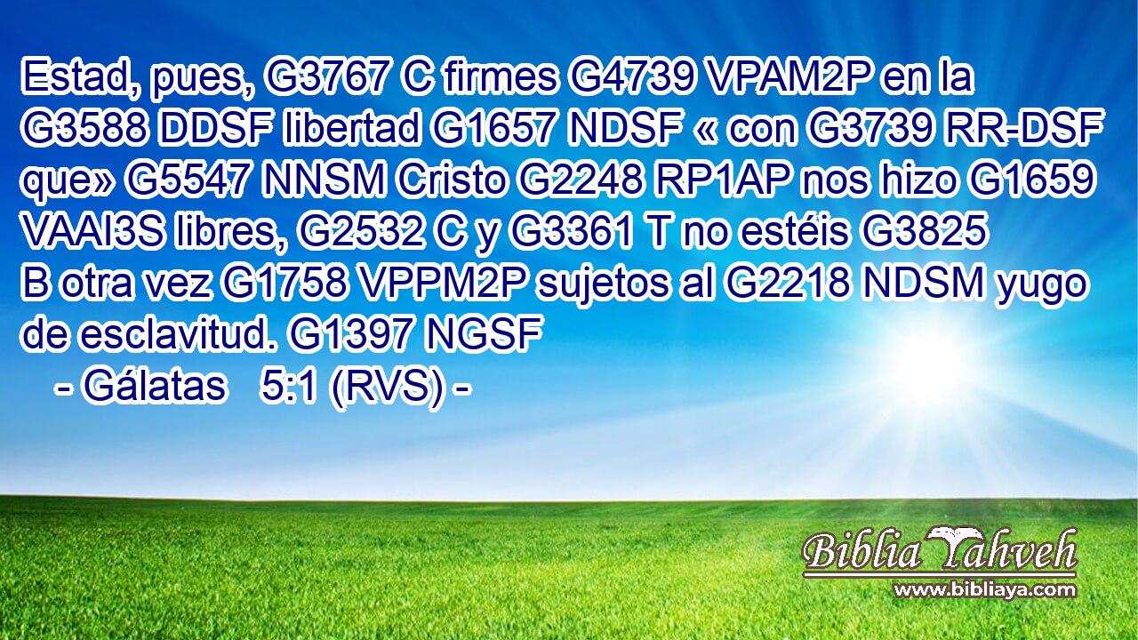 Estad, pues, G3767 C firmes G4739 VPAM2P en la G3588 DDSF libertad G1657 NDSF « con G3739 RR-DSF que» G5547 NNSM Cristo G2248 RP1AP nos hizo G1659 VAAI3S libres, G2532 C y G3361 T no estéis G3825 B otra vez G1758 VPPM2P sujetos al G2218 NDSM yugo de esclavitud. G1397 NGSF 