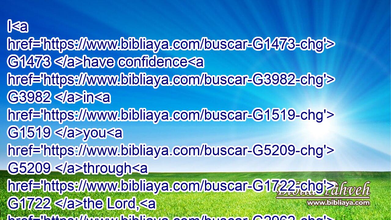 I G1473 have confidence G3982 in G1519 you G5209 through G1722 the Lord, G2962 that G3754 ye will be none otherwise minded: G5426  G3762  G243 but G1161 he that troubleth G5015 you G5209 shall bear G941 his judgment, G2917 whosoever G3748  G302 he be.G5600