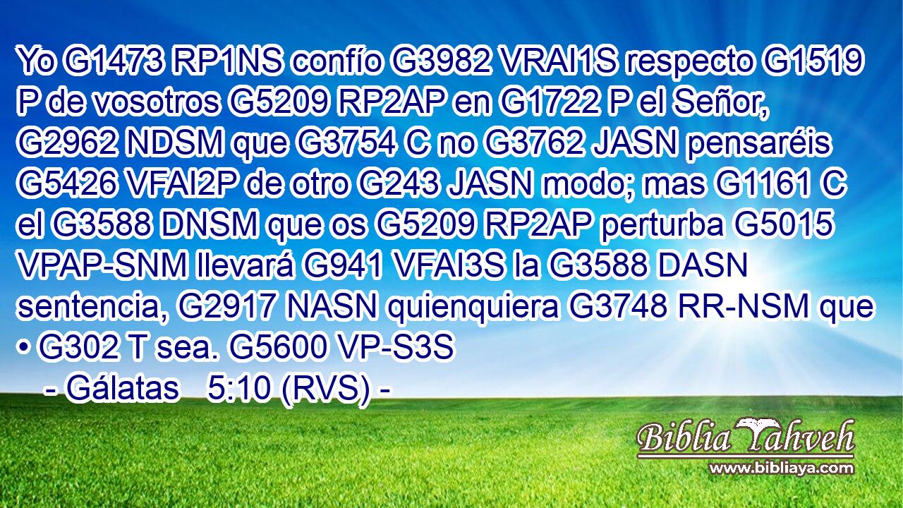 Yo G1473 RP1NS confío G3982 VRAI1S respecto G1519 P de vosotros G5209 RP2AP en G1722 P el Señor, G2962 NDSM que G3754 C no G3762 JASN pensaréis G5426 VFAI2P de otro G243 JASN modo; mas G1161 C el G3588 DNSM que os G5209 RP2AP perturba G5015 VPAP-SNM llevará G941 VFAI3S la G3588 DASN sentencia, G2917 NASN quienquiera G3748 RR-NSM que • G302 T sea. G5600 VP-S3S 