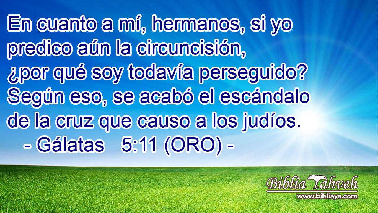  En cuanto a mí, hermanos, si yo predico aún la circuncisión, ¿por qué soy todavía perseguido? Según eso, se acabó el escándalo de la cruz que causo a los judíos. 