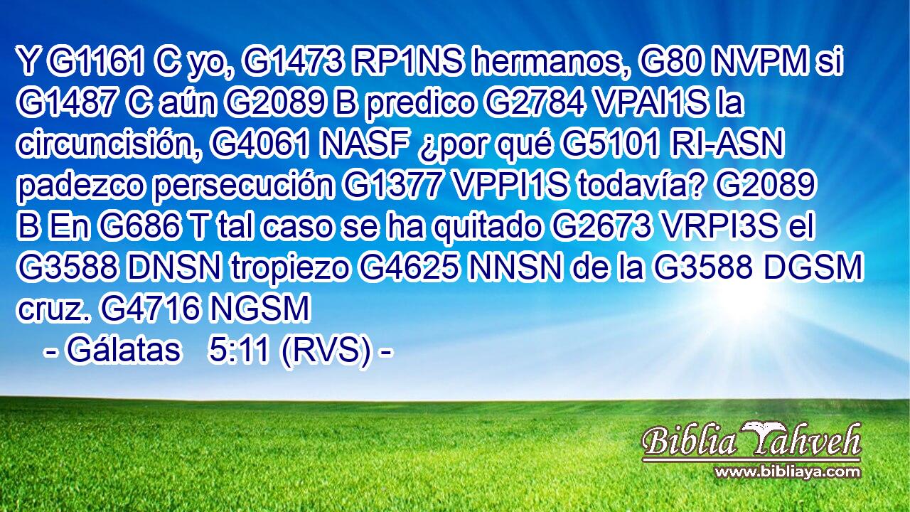 Y G1161 C yo, G1473 RP1NS hermanos, G80 NVPM si G1487 C aún G2089 B predico G2784 VPAI1S la circuncisión, G4061 NASF ¿por qué G5101 RI-ASN padezco persecución G1377 VPPI1S todavía? G2089 B En G686 T tal caso se ha quitado G2673 VRPI3S el G3588 DNSN tropiezo G4625 NNSN de la G3588 DGSM cruz. G4716 NGSM 