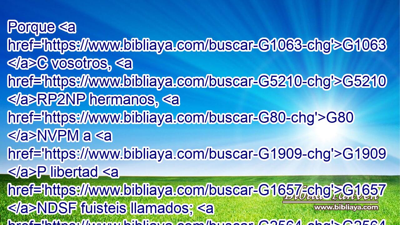 Porque G1063 C vosotros, G5210 RP2NP hermanos, G80 NVPM a G1909 P libertad G1657 NDSF fuisteis llamados; G2564 VAPI2P solamente G3440 B que no G3361 T uséis la G3588 DASF libertad G1657 NASF como G1519 P ocasión G874 NASF para la G3588 DDSF carne, G4561 NDSF sino G235 C servíos G1398 VPAM2P por G1223 P amor G3588 G26 DGSF NGSF los unos a los otros. G240 RC-DPM 