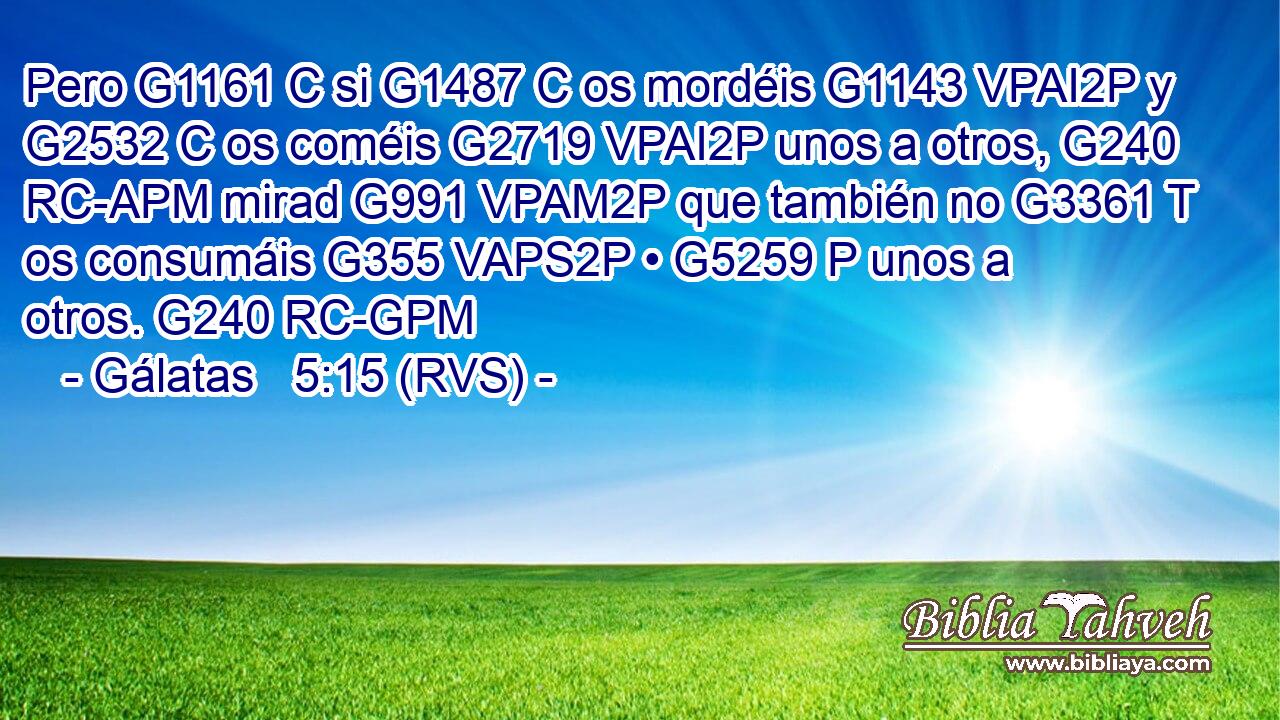 Pero G1161 C si G1487 C os mordéis G1143 VPAI2P y G2532 C os coméis G2719 VPAI2P unos a otros, G240 RC-APM mirad G991 VPAM2P que también no G3361 T os consumáis G355 VAPS2P • G5259 P unos a otros. G240 RC-GPM 