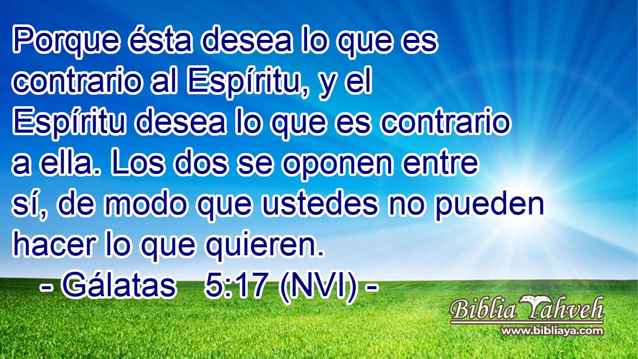  Porque ésta desea lo que es contrario al Espíritu, y el Espíritu desea lo que es contrario a ella. Los dos se oponen entre sí, de modo que ustedes no pueden hacer lo que quieren. 