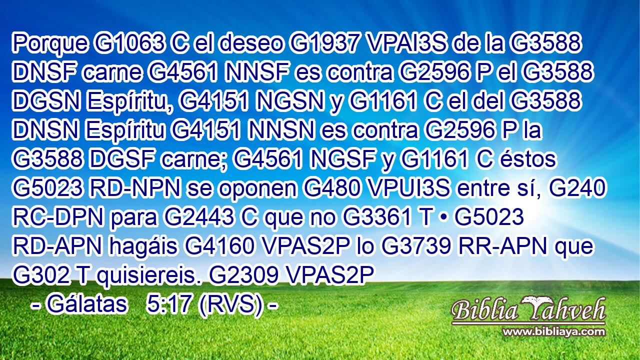 Porque G1063 C el deseo G1937 VPAI3S de la G3588 DNSF carne G4561 NNSF es contra G2596 P el G3588 DGSN Espíritu, G4151 NGSN y G1161 C el del G3588 DNSN Espíritu G4151 NNSN es contra G2596 P la G3588 DGSF carne; G4561 NGSF y G1161 C éstos G5023 RD-NPN se oponen G480 VPUI3S entre sí, G240 RC-DPN para G2443 C que no G3361 T • G5023 RD-APN hagáis G4160 VPAS2P lo G3739 RR-APN que G302 T quisiereis. G2309 VPAS2P 