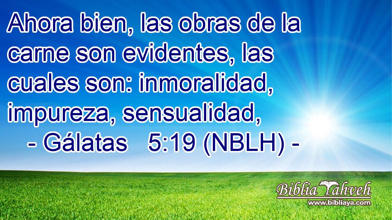  Ahora bien, las obras de la carne son evidentes, las cuales son: inmoralidad, impureza, sensualidad, 