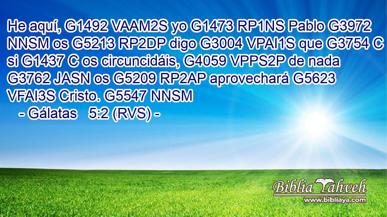He aquí, G1492 VAAM2S yo G1473 RP1NS Pablo G3972 NNSM os G5213 RP2DP digo G3004 VPAI1S que G3754 C si G1437 C os circuncidáis, G4059 VPPS2P de nada G3762 JASN os G5209 RP2AP aprovechará G5623 VFAI3S Cristo. G5547 NNSM 