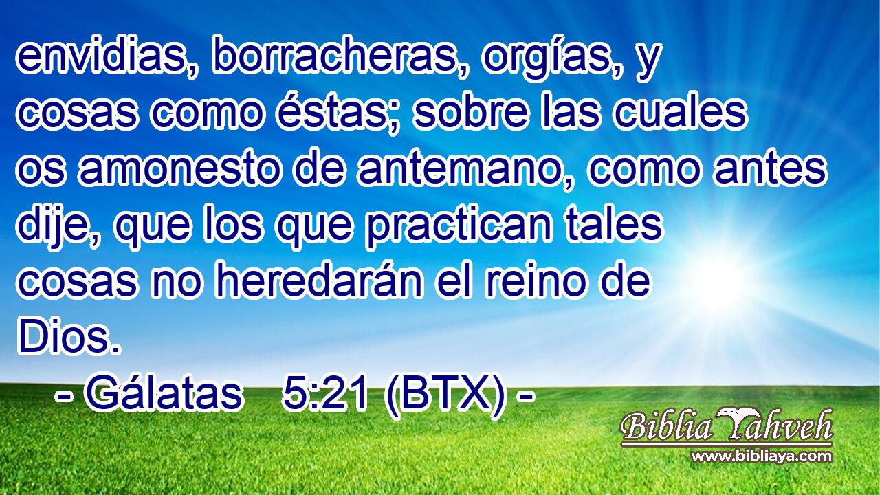 envidias, borracheras, orgías, y cosas como éstas; sobre las cuales os amonesto de antemano, como antes dije, que los que practican tales cosas no heredarán el reino de Dios.