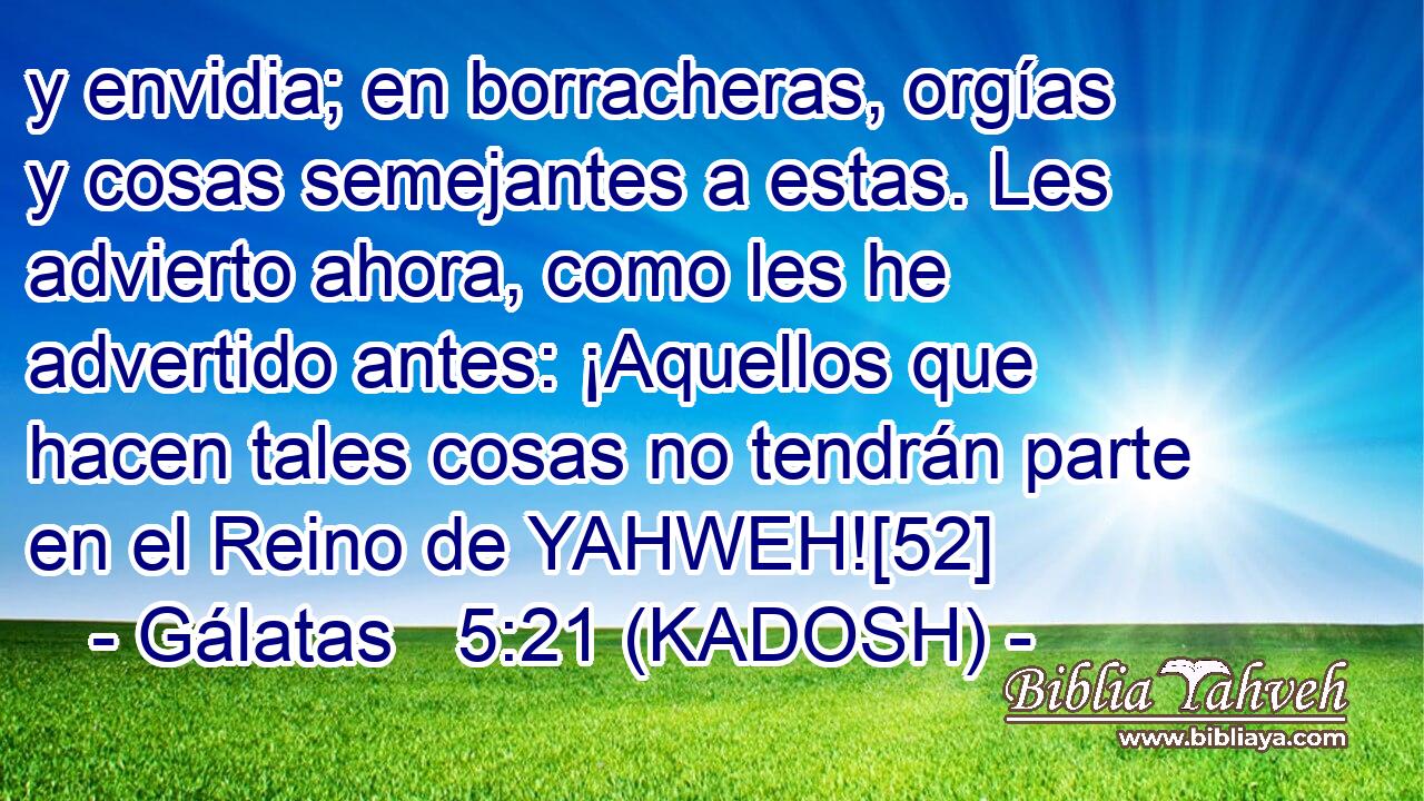  y envidia; en borracheras, orgías y cosas semejantes a estas. Les advierto ahora, como les he advertido antes: ¡Aquellos que hacen tales cosas no tendrán parte en el Reino de YAHWEH![52] 