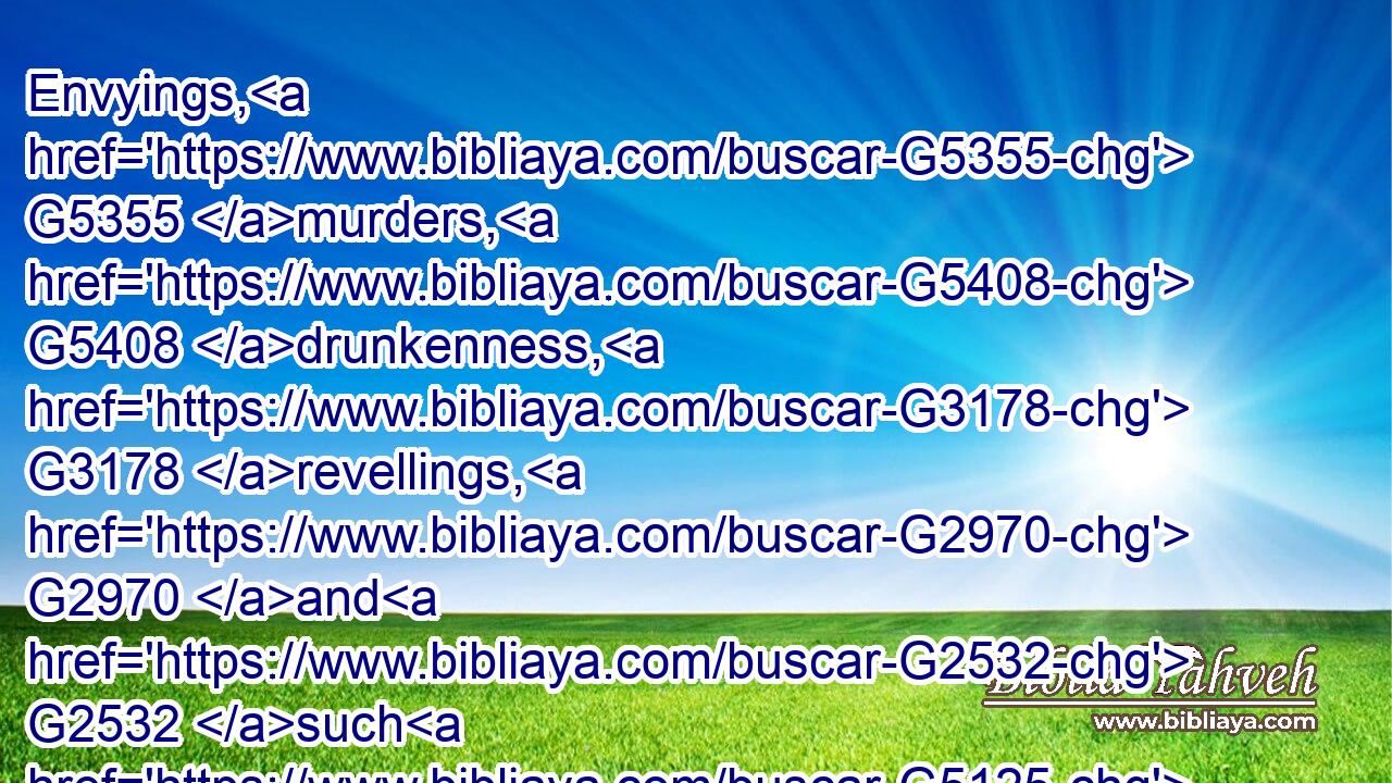 Envyings, G5355 murders, G5408 drunkenness, G3178 revellings, G2970 and G2532 such G5125 like: G3664 of the which G3739 I tell you before, G4302  G5213 as G2531 I have also G2532 told you in time past, G4277 that G3754 they which do G4238 such things G5108 shall not G3756 inherit G2816 the kingdom G932 of God.G2316