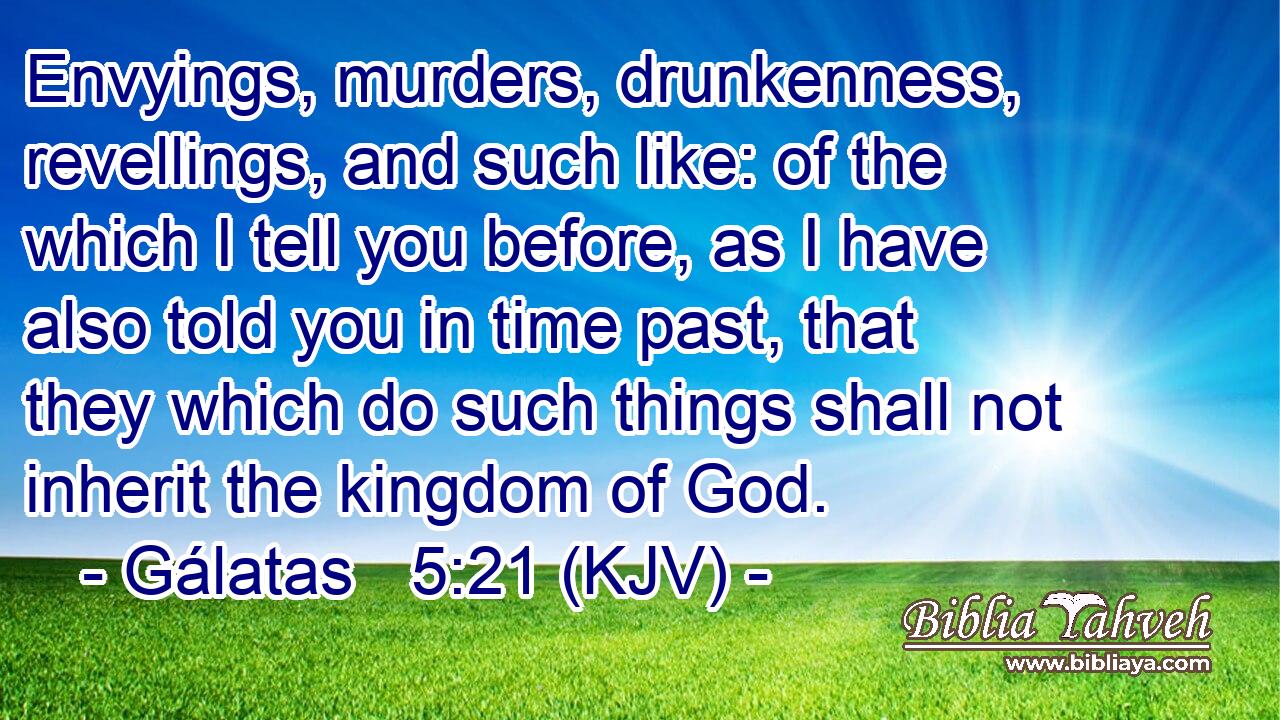 Envyings, murders, drunkenness, revellings, and such like: of the which I tell you before, as I have also told you in time past, that they which do such things shall not inherit the kingdom of God.