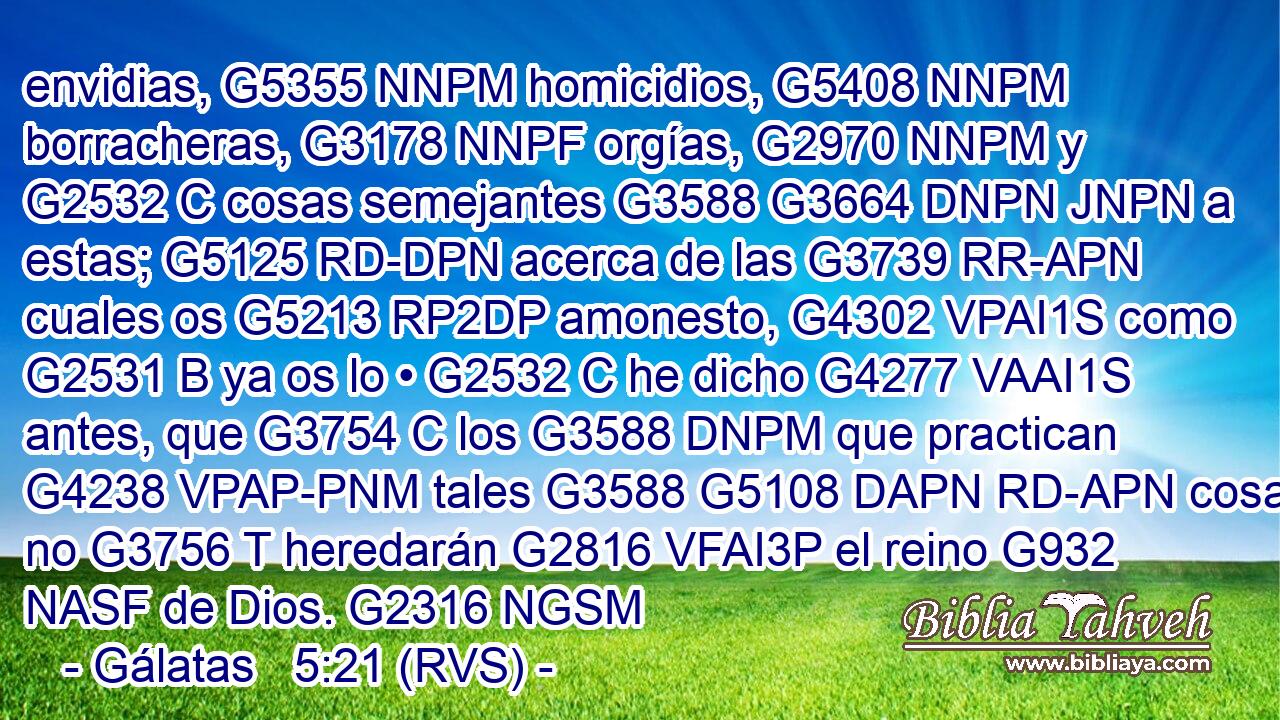 envidias, G5355 NNPM homicidios, G5408 NNPM borracheras, G3178 NNPF orgías, G2970 NNPM y G2532 C cosas semejantes G3588 G3664 DNPN JNPN a estas; G5125 RD-DPN acerca de las G3739 RR-APN cuales os G5213 RP2DP amonesto, G4302 VPAI1S como G2531 B ya os lo • G2532 C he dicho G4277 VAAI1S antes, que G3754 C los G3588 DNPM que practican G4238 VPAP-PNM tales G3588 G5108 DAPN RD-APN cosas no G3756 T heredarán G2816 VFAI3P el reino G932 NASF de Dios. G2316 NGSM 