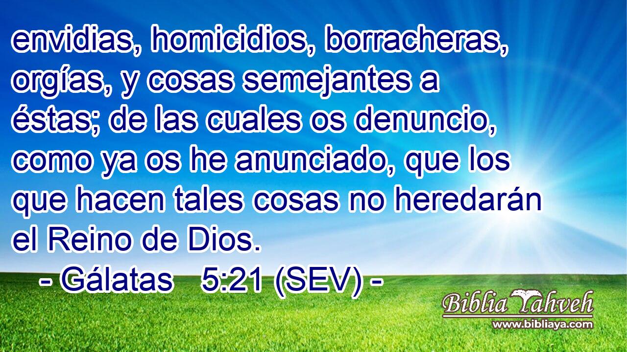 envidias, homicidios, borracheras, orgías, y cosas semejantes a éstas; de las cuales os denuncio, como ya os he anunciado, que los que hacen tales cosas no heredarán el Reino de Dios.