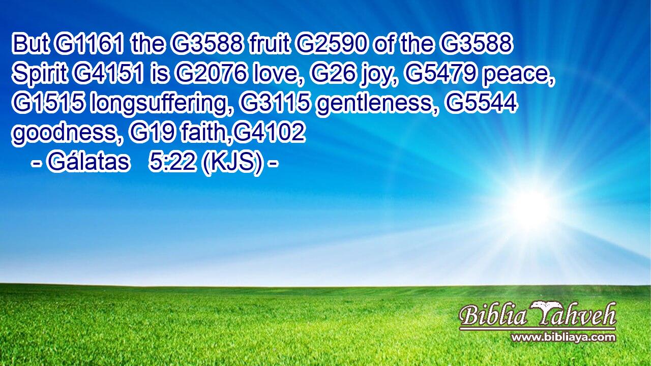 But G1161 the G3588 fruit G2590 of the G3588 Spirit G4151 is G2076 love, G26 joy, G5479 peace, G1515 longsuffering, G3115 gentleness, G5544 goodness, G19 faith,G4102