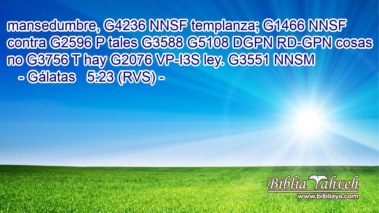 mansedumbre, G4236 NNSF templanza; G1466 NNSF contra G2596 P tales G3588 G5108 DGPN RD-GPN cosas no G3756 T hay G2076 VP-I3S ley. G3551 NNSM 