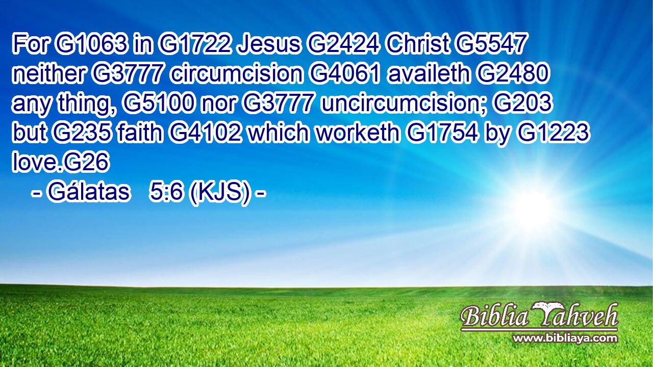 For G1063 in G1722 Jesus G2424 Christ G5547 neither G3777 circumcision G4061 availeth G2480 any thing, G5100 nor G3777 uncircumcision; G203 but G235 faith G4102 which worketh G1754 by G1223 love.G26