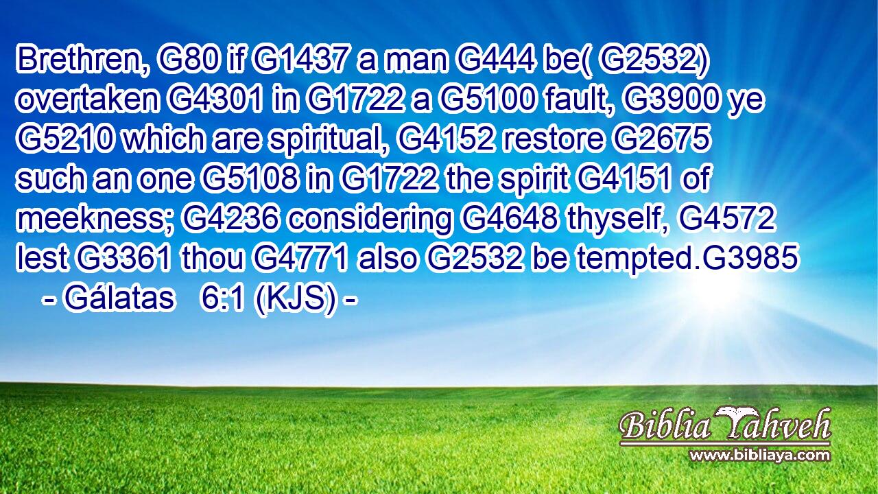 Brethren, G80 if G1437 a man G444 be( G2532) overtaken G4301 in G1722 a G5100 fault, G3900 ye G5210 which are spiritual, G4152 restore G2675 such an one G5108 in G1722 the spirit G4151 of meekness; G4236 considering G4648 thyself, G4572 lest G3361 thou G4771 also G2532 be tempted.G3985