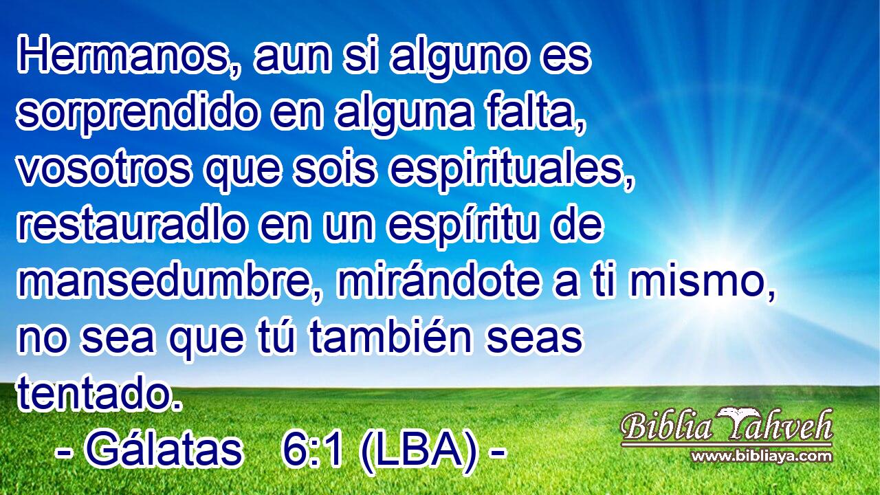 Hermanos, aun si alguno es sorprendido en alguna falta, vosotros que sois espirituales, restauradlo en un espíritu de mansedumbre, mirándote a ti mismo, no sea que tú también seas tentado.