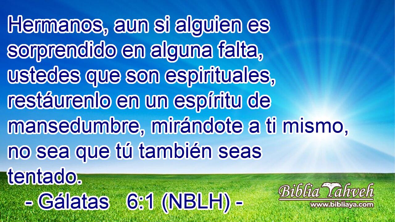  Hermanos, aun si alguien es sorprendido en alguna falta, ustedes que son espirituales, restáurenlo en un espíritu de mansedumbre, mirándote a ti mismo, no sea que tú también seas tentado. 