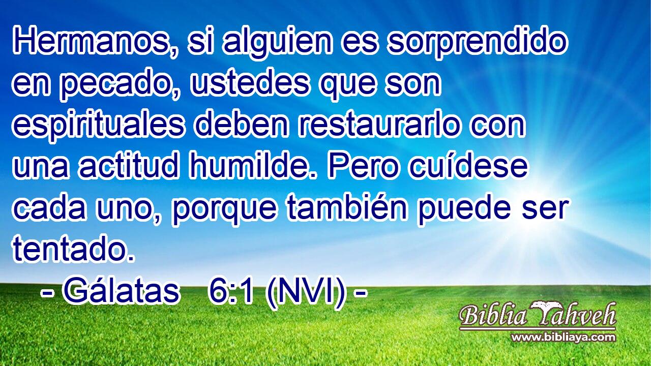  Hermanos, si alguien es sorprendido en pecado, ustedes que son espirituales deben restaurarlo con una actitud humilde. Pero cuídese cada uno, porque también puede ser tentado. 