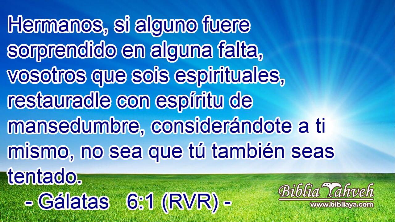 Hermanos, si alguno fuere sorprendido en alguna falta, vosotros que sois espirituales, restauradle con espíritu de mansedumbre, considerándote a ti mismo, no sea que tú también seas tentado.