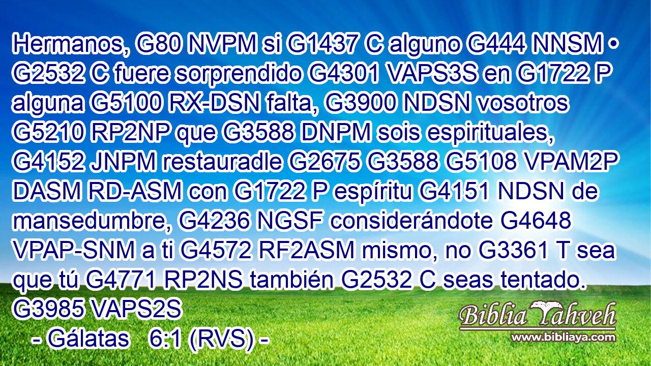 Hermanos, G80 NVPM si G1437 C alguno G444 NNSM • G2532 C fuere sorprendido G4301 VAPS3S en G1722 P alguna G5100 RX-DSN falta, G3900 NDSN vosotros G5210 RP2NP que G3588 DNPM sois espirituales, G4152 JNPM restauradle G2675 G3588 G5108 VPAM2P DASM RD-ASM con G1722 P espíritu G4151 NDSN de mansedumbre, G4236 NGSF considerándote G4648 VPAP-SNM a ti G4572 RF2ASM mismo, no G3361 T sea que tú G4771 RP2NS también G2532 C seas tentado. G3985 VAPS2S 