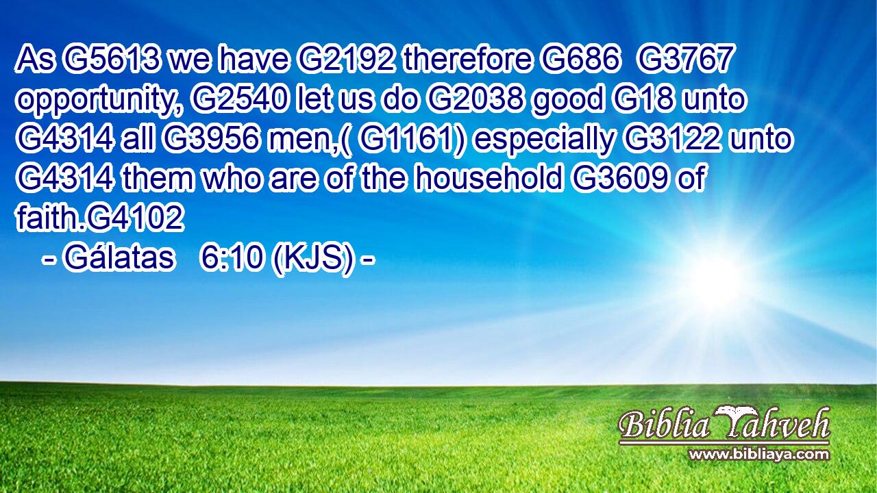 As G5613 we have G2192 therefore G686  G3767 opportunity, G2540 let us do G2038 good G18 unto G4314 all G3956 men,( G1161) especially G3122 unto G4314 them who are of the household G3609 of faith.G4102