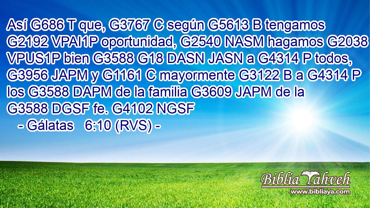 Así G686 T que, G3767 C según G5613 B tengamos G2192 VPAI1P oportunidad, G2540 NASM hagamos G2038 VPUS1P bien G3588 G18 DASN JASN a G4314 P todos, G3956 JAPM y G1161 C mayormente G3122 B a G4314 P los G3588 DAPM de la familia G3609 JAPM de la G3588 DGSF fe. G4102 NGSF 