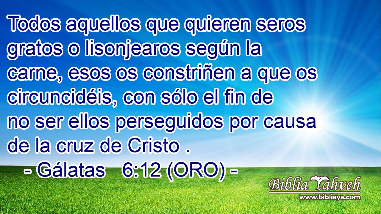  Todos aquellos que quieren seros gratos o lisonjearos según la carne, esos os constriñen a que os circuncidéis, con sólo el fin de no ser ellos perseguidos por causa de la cruz de Cristo . 