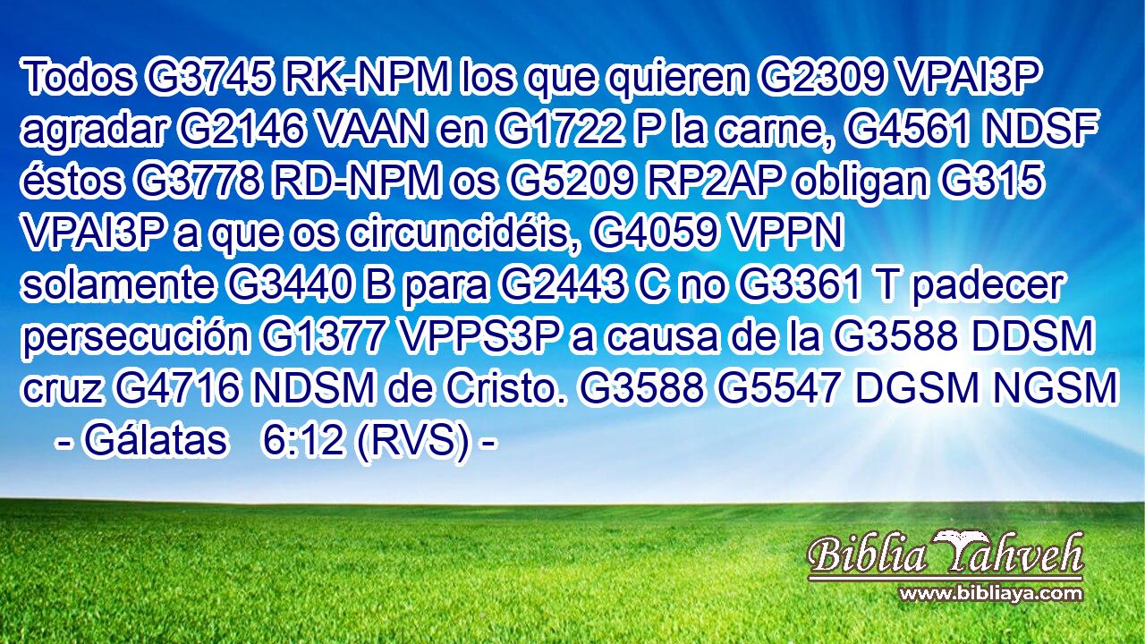 Todos G3745 RK-NPM los que quieren G2309 VPAI3P agradar G2146 VAAN en G1722 P la carne, G4561 NDSF éstos G3778 RD-NPM os G5209 RP2AP obligan G315 VPAI3P a que os circuncidéis, G4059 VPPN solamente G3440 B para G2443 C no G3361 T padecer persecución G1377 VPPS3P a causa de la G3588 DDSM cruz G4716 NDSM de Cristo. G3588 G5547 DGSM NGSM 