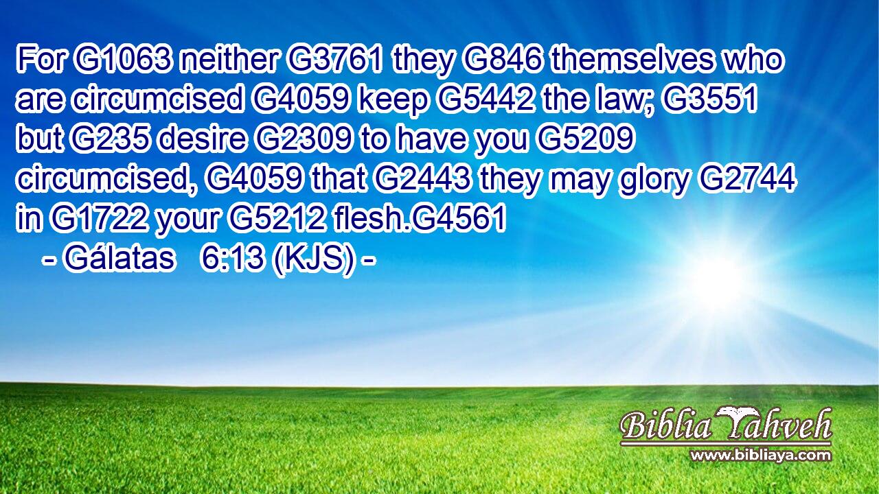 For G1063 neither G3761 they G846 themselves who are circumcised G4059 keep G5442 the law; G3551 but G235 desire G2309 to have you G5209 circumcised, G4059 that G2443 they may glory G2744 in G1722 your G5212 flesh.G4561
