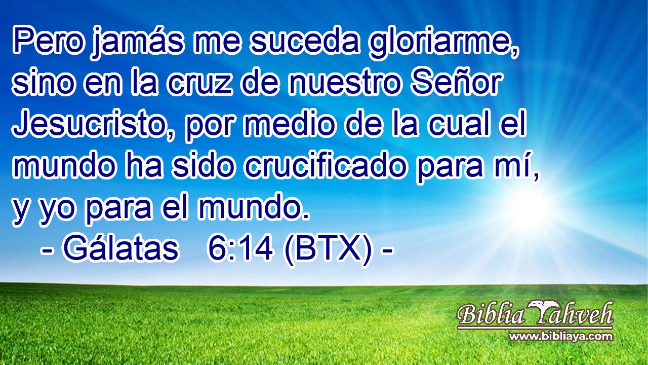 Pero jamás me suceda gloriarme, sino en la cruz de nuestro Señor Jesucristo, por medio de la cual el mundo ha sido crucificado para mí, y yo para el mundo.