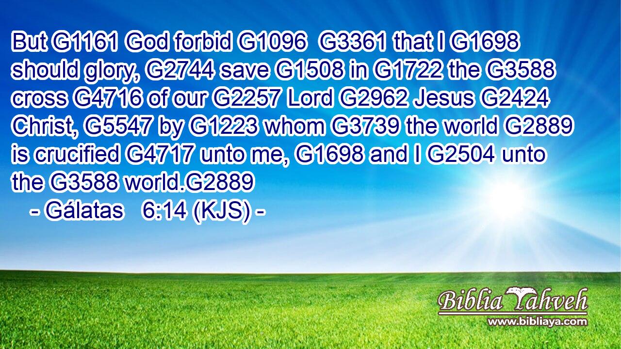 But G1161 God forbid G1096  G3361 that I G1698 should glory, G2744 save G1508 in G1722 the G3588 cross G4716 of our G2257 Lord G2962 Jesus G2424 Christ, G5547 by G1223 whom G3739 the world G2889 is crucified G4717 unto me, G1698 and I G2504 unto the G3588 world.G2889