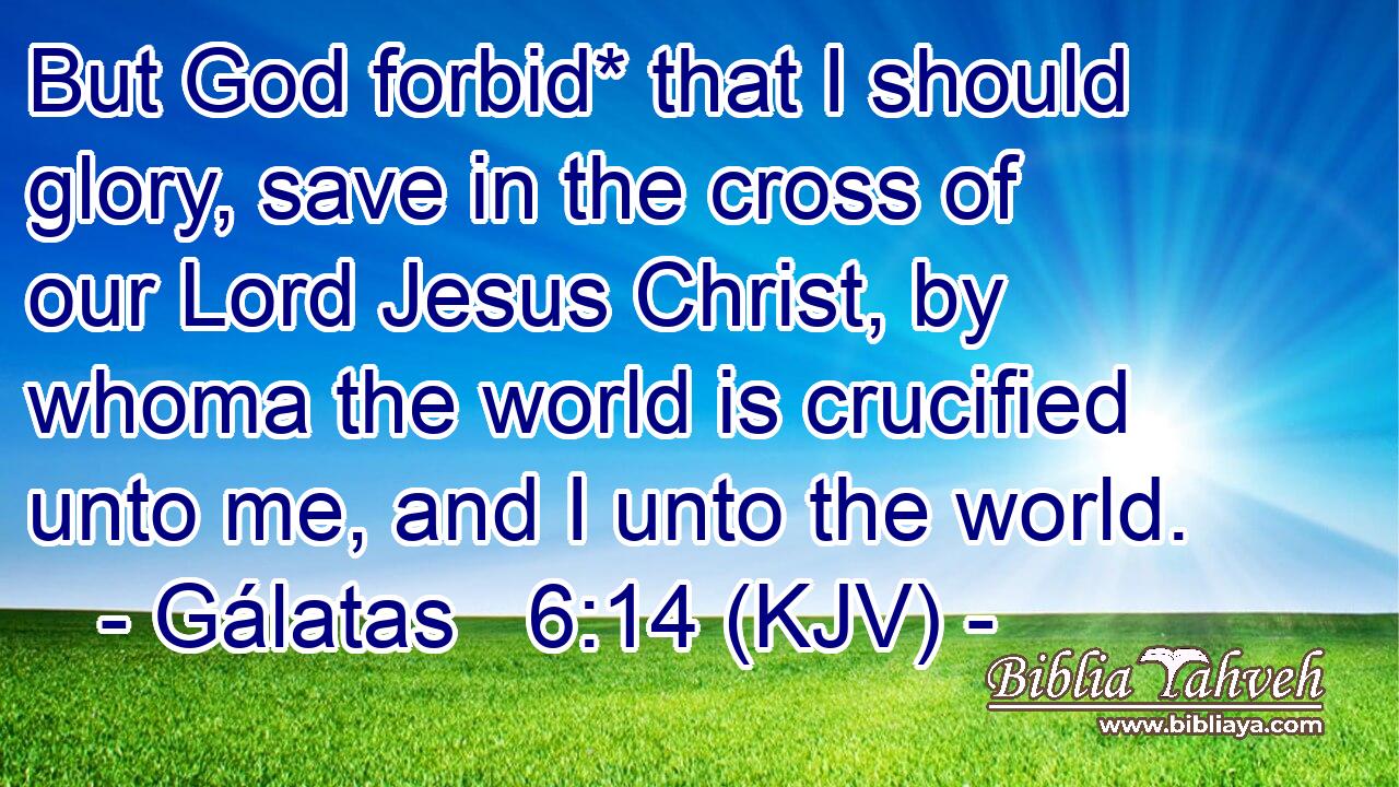 But God forbid* that I should glory, save in the cross of our Lord Jesus Christ, by whoma the world is crucified unto me, and I unto the world.