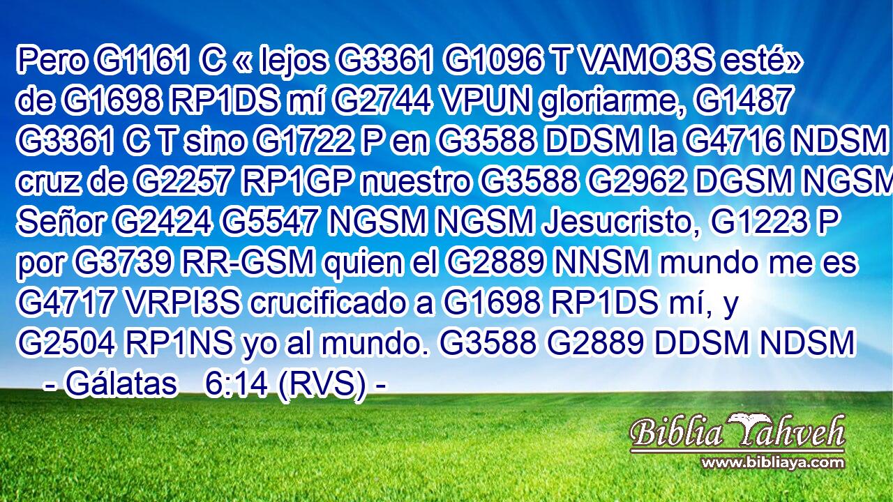 Pero G1161 C « lejos G3361 G1096 T VAMO3S esté» de G1698 RP1DS mí G2744 VPUN gloriarme, G1487 G3361 C T sino G1722 P en G3588 DDSM la G4716 NDSM cruz de G2257 RP1GP nuestro G3588 G2962 DGSM NGSM Señor G2424 G5547 NGSM NGSM Jesucristo, G1223 P por G3739 RR-GSM quien el G2889 NNSM mundo me es G4717 VRPI3S crucificado a G1698 RP1DS mí, y G2504 RP1NS yo al mundo. G3588 G2889 DDSM NDSM 