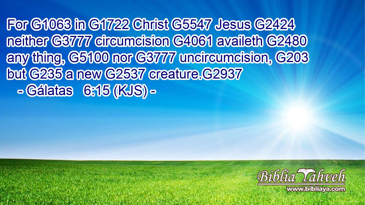 For G1063 in G1722 Christ G5547 Jesus G2424 neither G3777 circumcision G4061 availeth G2480 any thing, G5100 nor G3777 uncircumcision, G203 but G235 a new G2537 creature.G2937