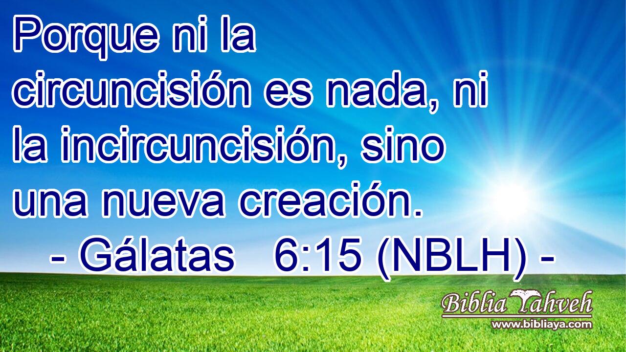  Porque ni la circuncisión es nada, ni la incircuncisión, sino una nueva creación. 