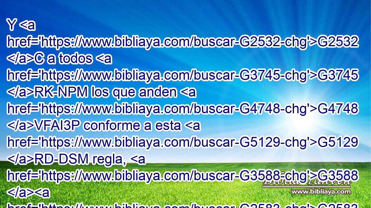 Y G2532 C a todos G3745 RK-NPM los que anden G4748 VFAI3P conforme a esta G5129 RD-DSM regla, G3588 G2583 DDSM NDSM paz G1515 NNSF y G2532 C misericordia G1656 NNSM sea a G1909 P ellos, G846 RP-APM y G2532 C al G1909 G3588 P DASM Isr¿l G2474 XP de Dios. G3588 G2316 DGSM NGSM 