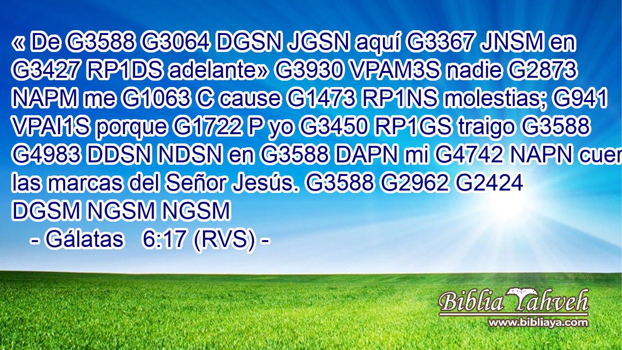 « De G3588 G3064 DGSN JGSN aquí G3367 JNSM en G3427 RP1DS adelante» G3930 VPAM3S nadie G2873 NAPM me G1063 C cause G1473 RP1NS molestias; G941 VPAI1S porque G1722 P yo G3450 RP1GS traigo G3588 G4983 DDSN NDSN en G3588 DAPN mi G4742 NAPN cuerpo las marcas del Señor Jesús. G3588 G2962 G2424 DGSM NGSM NGSM 