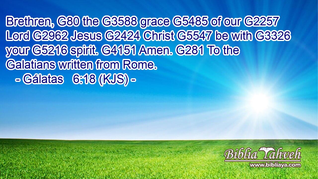 Brethren, G80 the G3588 grace G5485 of our G2257 Lord G2962 Jesus G2424 Christ G5547 be with G3326 your G5216 spirit. G4151 Amen. G281 To the Galatians written from Rome.