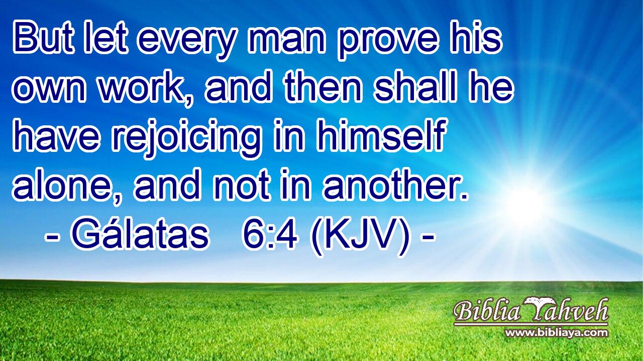 But let every man prove his own work, and then shall he have rejoicing in himself alone, and not in another.