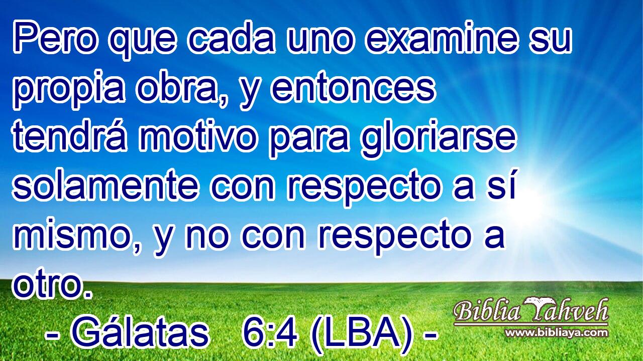 Pero que cada uno examine su propia obra, y entonces tendrá motivo para gloriarse solamente con respecto a sí mismo, y no con respecto a otro.