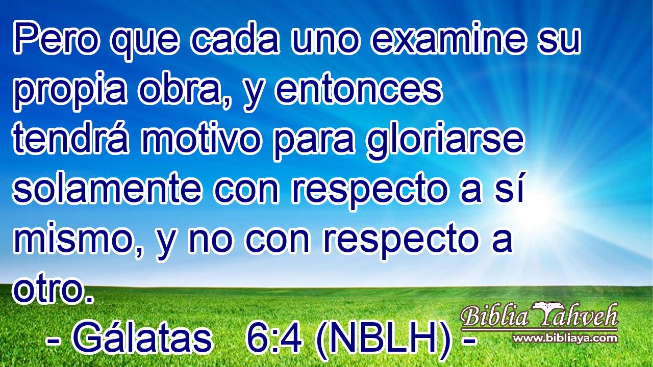  Pero que cada uno examine su propia obra, y entonces tendrá motivo para gloriarse solamente con respecto a sí mismo, y no con respecto a otro. 